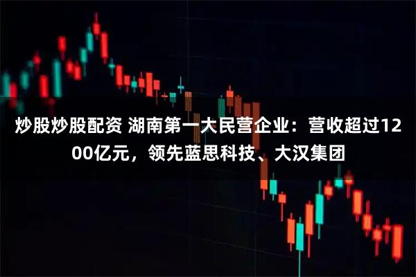 炒股炒股配资 湖南第一大民营企业：营收超过1200亿元，领先蓝思科技、大汉集团