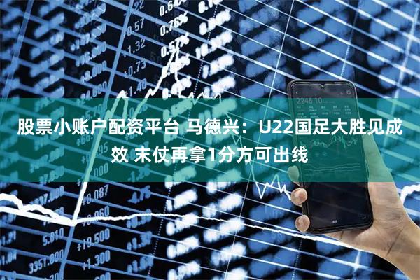 股票小账户配资平台 马德兴：U22国足大胜见成效 末仗再拿1分方可出线