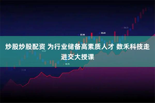 炒股炒股配资 为行业储备高素质人才 数禾科技走进交大授课