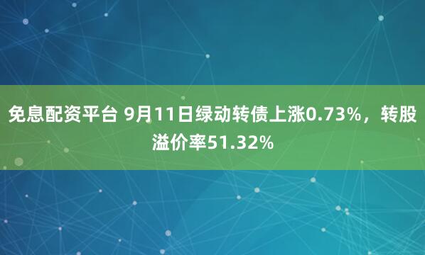 免息配资平台 9月11日绿动转债上涨0.73%，转股溢价率51.32%