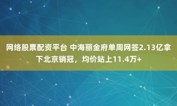 网络股票配资平台 中海丽金府单周网签2.13亿拿下北京销冠，均价站上11.4万+