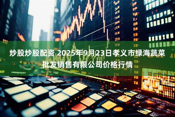炒股炒股配资 2025年9月23日孝义市绿海蔬菜批发销售有限公司价格行情