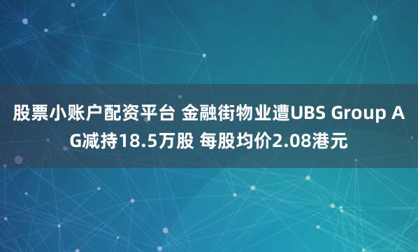 股票小账户配资平台 金融街物业遭UBS Group AG减持18.5万股 每股均价2.08港元