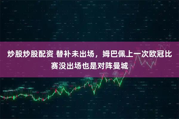 炒股炒股配资 替补未出场，姆巴佩上一次欧冠比赛没出场也是对阵曼城