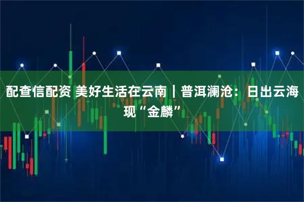 配查信配资 美好生活在云南｜普洱澜沧：日出云海现“金麟”