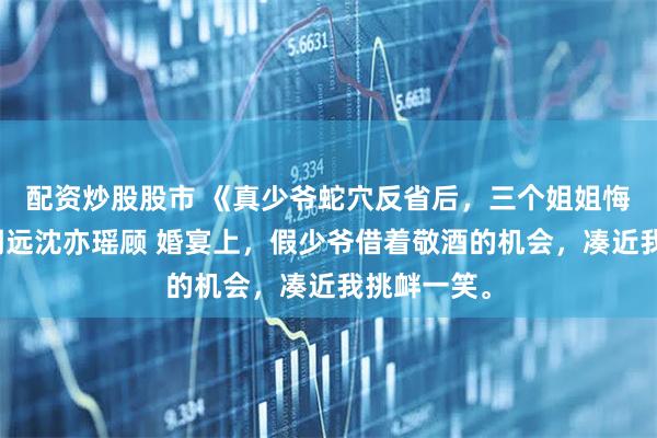 配资炒股股市 《真少爷蛇穴反省后，三个姐姐悔疯了》顾明远沈亦瑶顾 婚宴上，假少爷借着敬酒的机会，凑近我挑衅一笑。