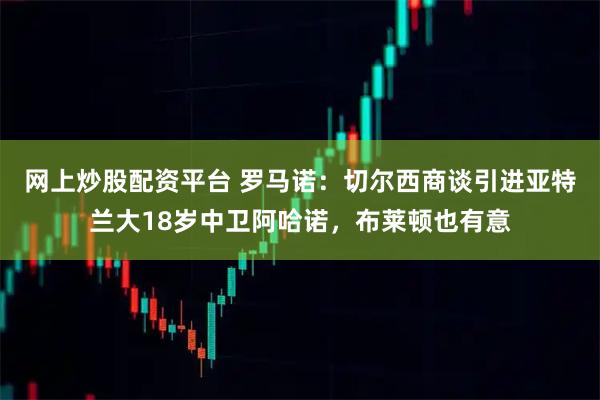 网上炒股配资平台 罗马诺：切尔西商谈引进亚特兰大18岁中卫阿哈诺，布莱顿也有意