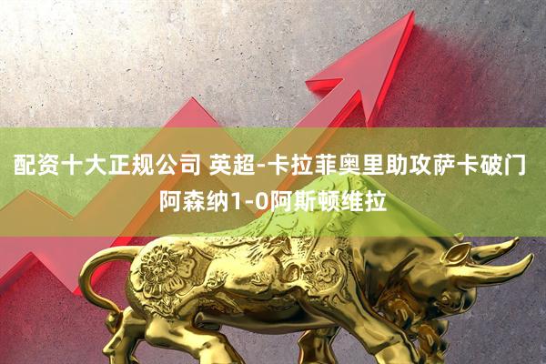 配资十大正规公司 英超-卡拉菲奥里助攻萨卡破门 阿森纳1-0阿斯顿维拉