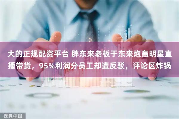 大的正规配资平台 胖东来老板于东来炮轰明星直播带货，95%利润分员工却遭反驳，评论区炸锅