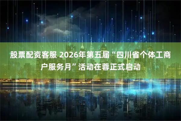 股票配资客服 2026年第五届“四川省个体工商户服务月”活动在蓉正式启动