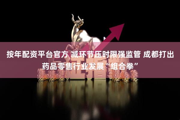 按年配资平台官方 减环节压时限强监管 成都打出药品零售行业发展“组合拳”