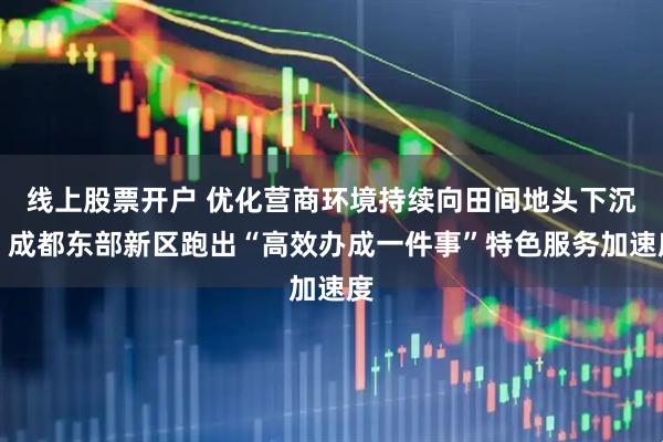 线上股票开户 优化营商环境持续向田间地头下沉，成都东部新区跑出“高效办成一件事”特色服务加速度